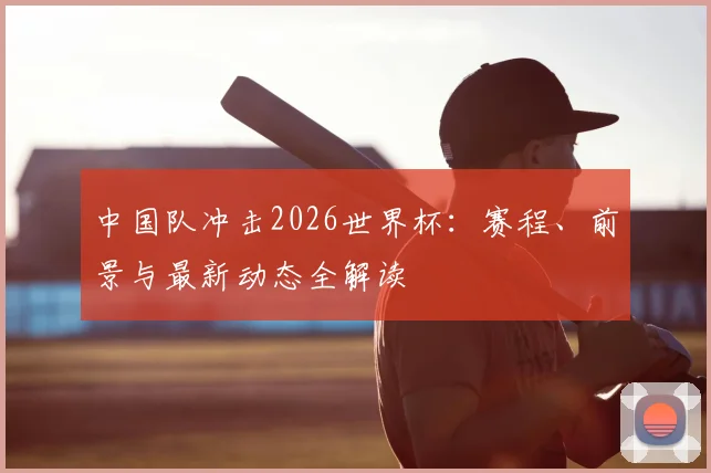 中国队冲击2026世界杯：赛程、前景与最新动态全解读