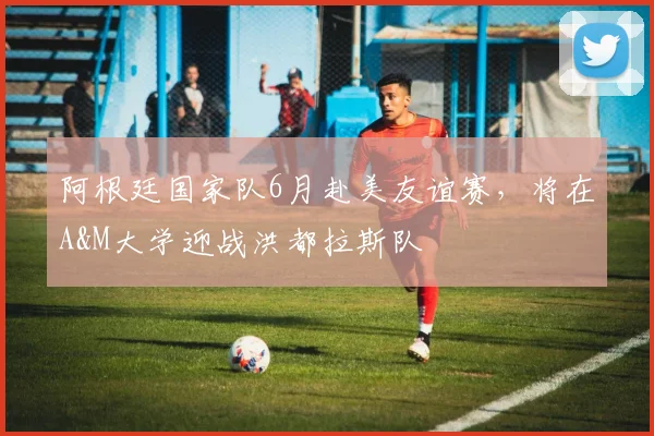 阿根廷国家队6月赴美友谊赛,将在A&M大学迎战洪都拉斯队