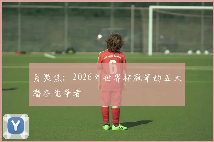月聚焦：2026年世界杯冠军的五大潜在竞争者