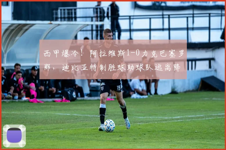 西甲爆冷！阿拉维斯1-0力克巴塞罗那，迪比亚特制胜球助球队逃离降级区