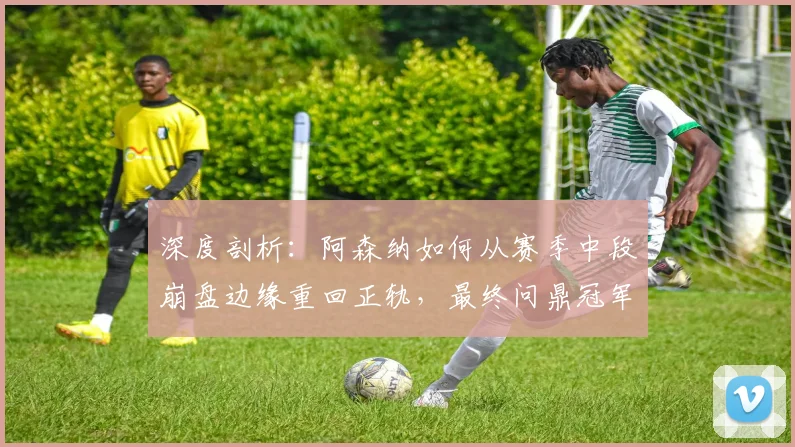 深度剖析：阿森纳如何从赛季中段崩盘边缘重回正轨，最终问鼎冠军