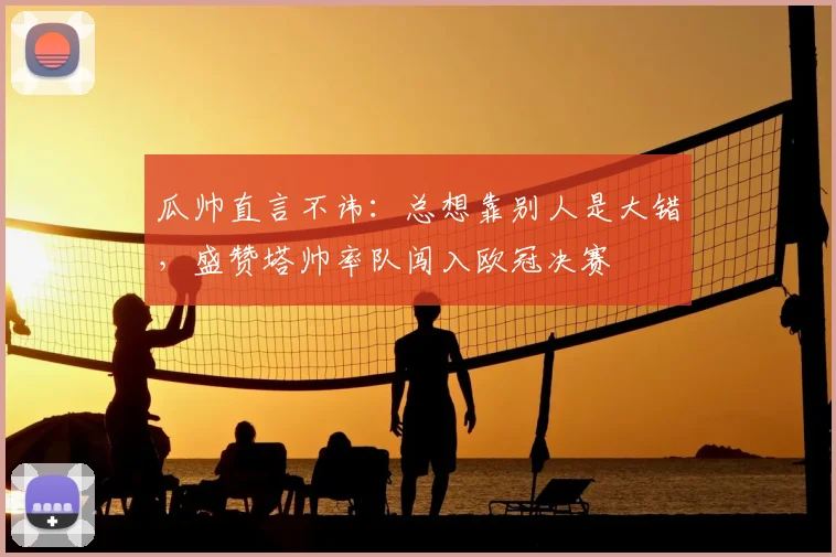 瓜帅直言不讳:总想靠别人是大错,盛赞塔帅率队闯入欧冠决赛