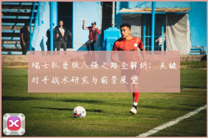 瑞士队晋级八强之路全解析:关键对手战术研究与前景展望