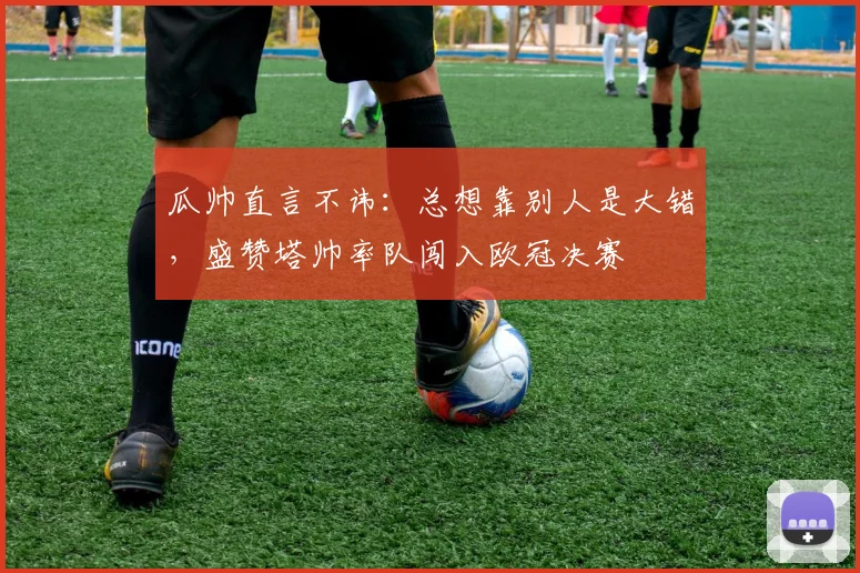 瓜帅直言不讳：总想靠别人是大错，盛赞塔帅率队闯入欧冠决赛