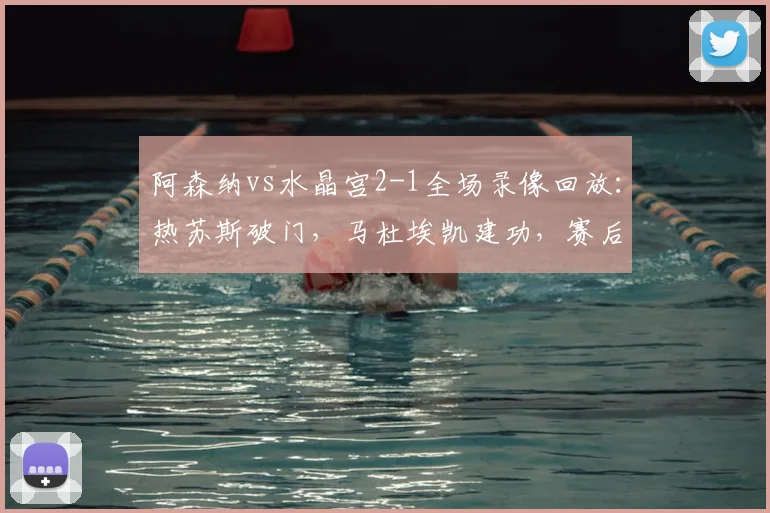 阿森纳vs水晶宫2-1全场录像回放：热苏斯破门，马杜埃凯建功，赛后深度分析