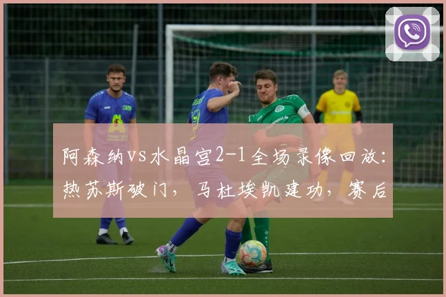 阿森纳vs水晶宫2-1全场录像回放:热苏斯破门,马杜埃凯建功,赛后深度分析